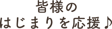 皆様のはじまりを応援♪