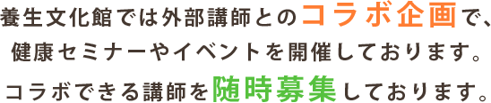 養生文化館では外部講師とのコラボ企画で、健康セミナーやイベントを開催しております。コラボできる講師を随時募集しております。